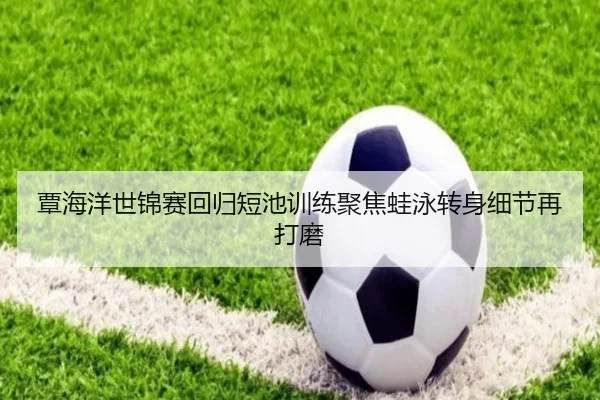 覃海洋世锦赛回归短池训练聚焦蛙泳转身细节再打磨